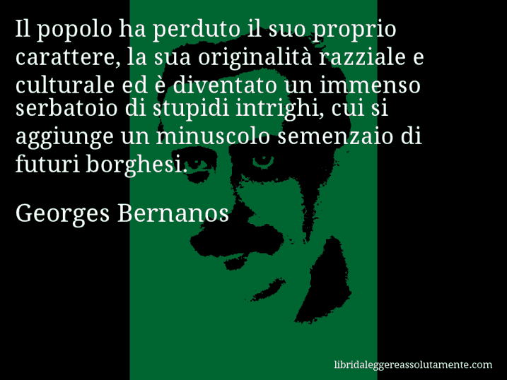 Aforisma di Georges Bernanos : Il popolo ha perduto il suo proprio carattere, la sua originalità razziale e culturale ed è diventato un immenso serbatoio di stupidi intrighi, cui si aggiunge un minuscolo semenzaio di futuri borghesi.