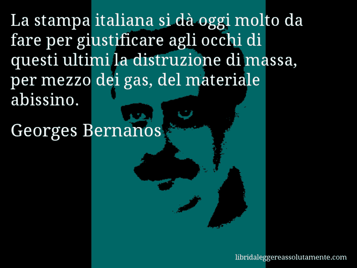 Aforisma di Georges Bernanos : La stampa italiana si dà oggi molto da fare per giustificare agli occhi di questi ultimi la distruzione di massa, per mezzo dei gas, del materiale abissino.