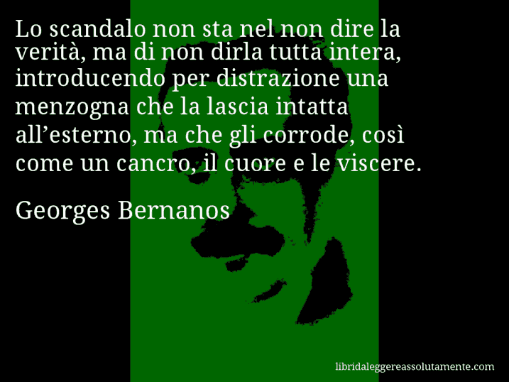 Aforisma di Georges Bernanos : Lo scandalo non sta nel non dire la verità, ma di non dirla tutta intera, introducendo per distrazione una menzogna che la lascia intatta all’esterno, ma che gli corrode, così come un cancro, il cuore e le viscere.