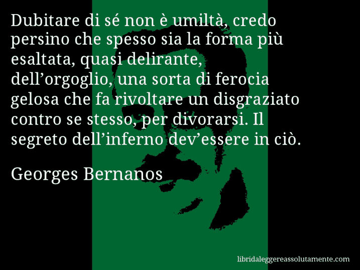 Aforisma di Georges Bernanos : Dubitare di sé non è umiltà, credo persino che spesso sia la forma più esaltata, quasi delirante, dell’orgoglio, una sorta di ferocia gelosa che fa rivoltare un disgraziato contro se stesso, per divorarsi. Il segreto dell’inferno dev’essere in ciò.