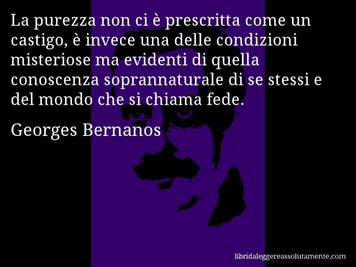Aforisma di Georges Bernanos : La purezza non ci è prescritta come un castigo, è invece una delle condizioni misteriose ma evidenti di quella conoscenza soprannaturale di se stessi e del mondo che si chiama fede.