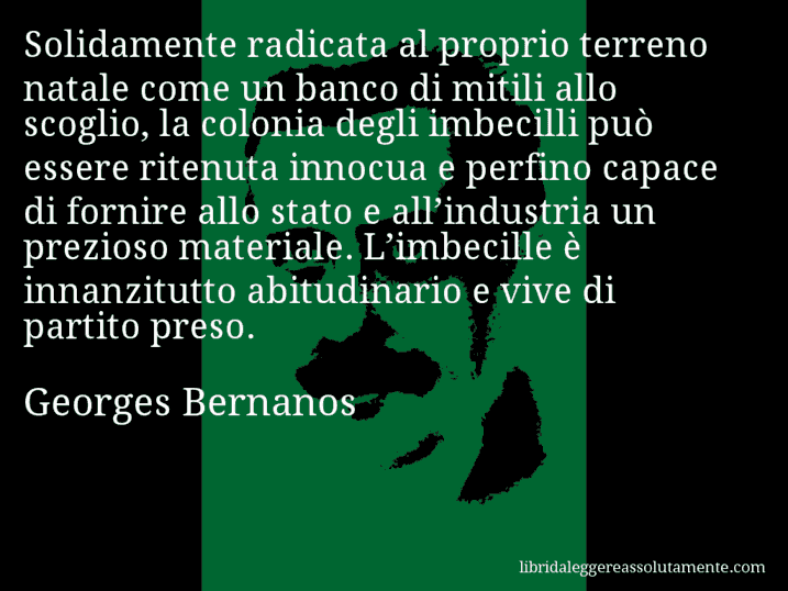 Aforisma di Georges Bernanos : Solidamente radicata al proprio terreno natale come un banco di mitili allo scoglio, la colonia degli imbecilli può essere ritenuta innocua e perfino capace di fornire allo stato e all’industria un prezioso materiale. L’imbecille è innanzitutto abitudinario e vive di partito preso.