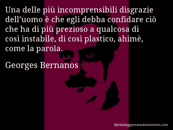 Aforisma di Georges Bernanos : Una delle più incomprensibili disgrazie dell’uomo è che egli debba confidare ciò che ha di più prezioso a qualcosa di così instabile, di così plastico, ahimè, come la parola.
