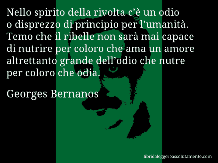 Aforisma di Georges Bernanos : Nello spirito della rivolta c’è un odio o disprezzo di principio per l’umanità. Temo che il ribelle non sarà mai capace di nutrire per coloro che ama un amore altrettanto grande dell’odio che nutre per coloro che odia.
