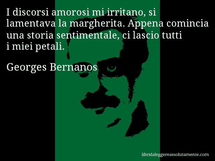Aforisma di Georges Bernanos : I discorsi amorosi mi irritano, si lamentava la margherita. Appena comincia una storia sentimentale, ci lascio tutti i miei petali.