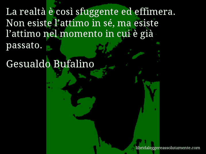 Aforisma di Gesualdo Bufalino : La realtà è così sfuggente ed effimera. Non esiste l’attimo in sé, ma esiste l’attimo nel momento in cui è già passato.