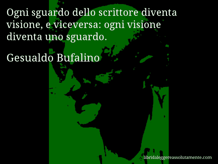 Aforisma di Gesualdo Bufalino : Ogni sguardo dello scrittore diventa visione, e viceversa: ogni visione diventa uno sguardo. Aforisma di Gesualdo Bufalino : Ogni sguardo dello scrittore diventa visione, e viceversa: ogni visione diventa uno sguardo.
