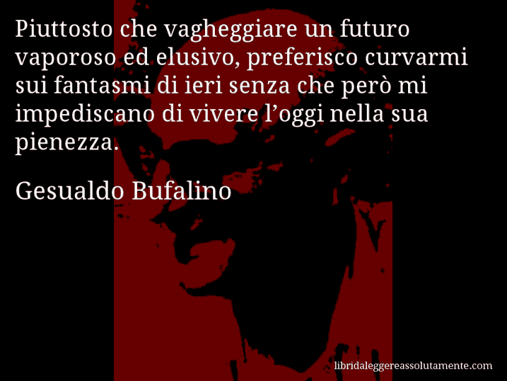 Aforisma di Gesualdo Bufalino : Piuttosto che vagheggiare un futuro vaporoso ed elusivo, preferisco curvarmi sui fantasmi di ieri senza che però mi impediscano di vivere l’oggi nella sua pienezza.