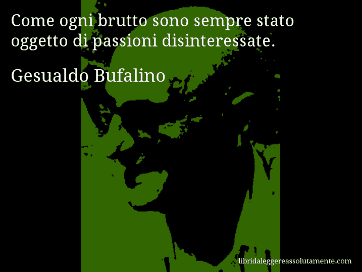 Aforisma di Gesualdo Bufalino : Come ogni brutto sono sempre stato oggetto di passioni disinteressate. Aforisma di Gesualdo Bufalino : Come ogni brutto sono sempre stato oggetto di passioni disinteressate.