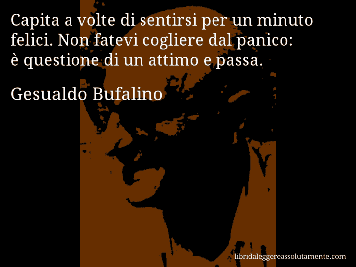Aforisma di Gesualdo Bufalino : Capita a volte di sentirsi per un minuto felici. Non fatevi cogliere dal panico: è questione di un attimo e passa.