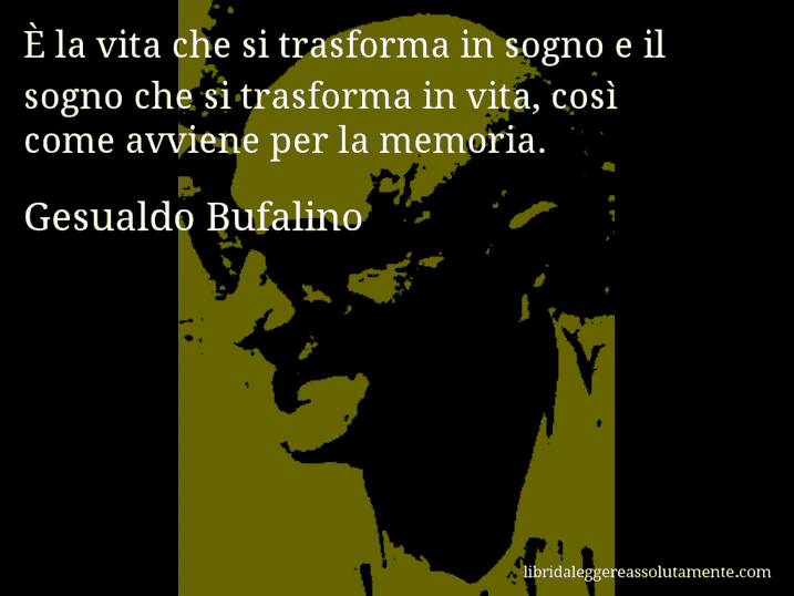 Aforisma di Gesualdo Bufalino : È la vita che si trasforma in sogno e il sogno che si trasforma in vita, così come avviene per la memoria.