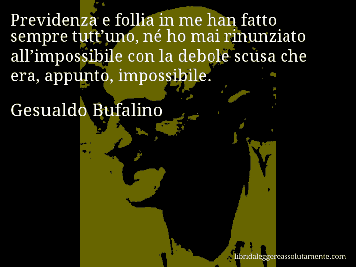 Aforisma di Gesualdo Bufalino : Previdenza e follia in me han fatto sempre tutt’uno, né ho mai rinunziato all’impossibile con la debole scusa che era, appunto, impossibile.