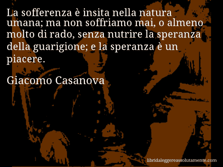 Aforisma di Giacomo Casanova : La sofferenza è insita nella natura umana; ma non soffriamo mai, o almeno molto di rado, senza nutrire la speranza della guarigione; e la speranza è un piacere.