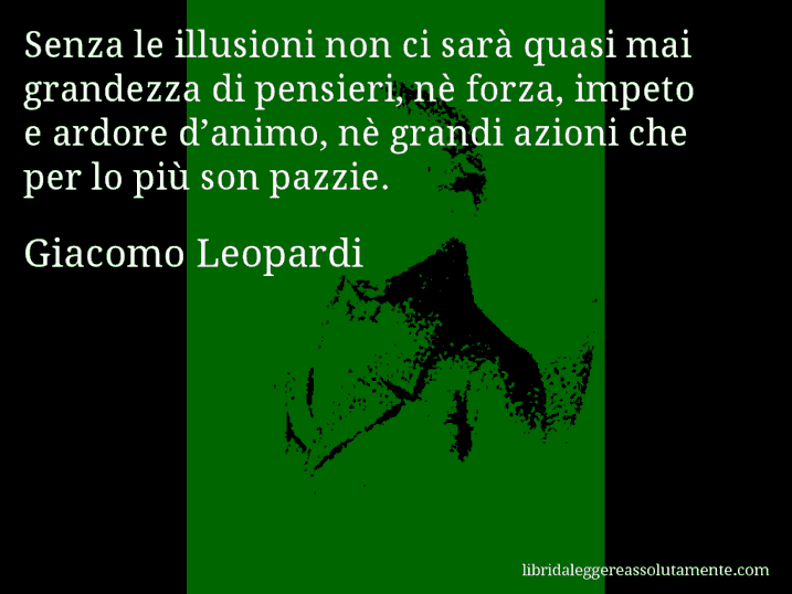 Aforisma di Giacomo Leopardi : Senza le illusioni non ci sarà quasi mai grandezza di pensieri, nè forza, impeto e ardore d’animo, nè grandi azioni che per lo più son pazzie.