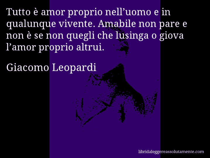 Aforisma di Giacomo Leopardi : Tutto è amor proprio nell’uomo e in qualunque vivente. Amabile non pare e non è se non quegli che lusinga o giova l’amor proprio altrui.