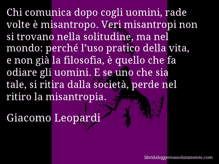 Aforisma di Giacomo Leopardi : Chi comunica dopo cogli uomini, rade volte è misantropo. Veri misantropi non si trovano nella solitudine, ma nel mondo: perché l’uso pratico della vita, e non già la filosofia, è quello che fa odiare gli uomini. E se uno che sia tale, si ritira dalla società, perde nel ritiro la misantropia.