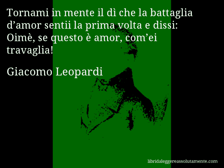 Aforisma di Giacomo Leopardi : Tornami in mente il dì che la battaglia d’amor sentii la prima volta e dissi: Oimè, se questo è amor, com’ei travaglia!