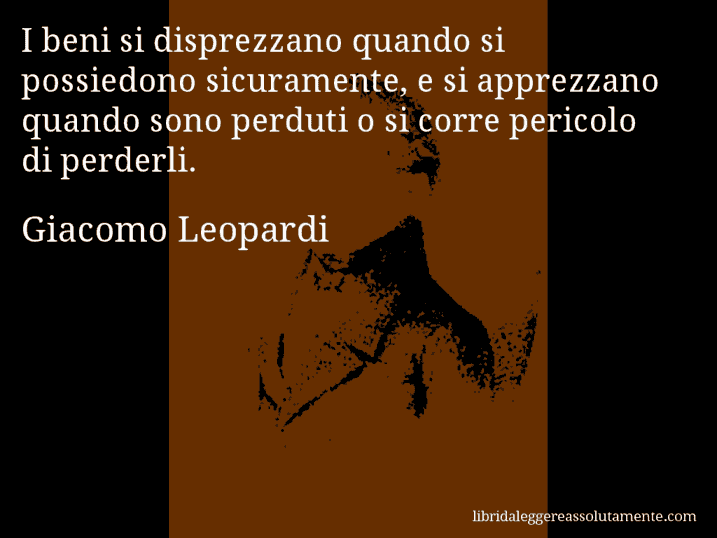 Aforisma di Giacomo Leopardi : I beni si disprezzano quando si possiedono sicuramente, e si apprezzano quando sono perduti o si corre pericolo di perderli.