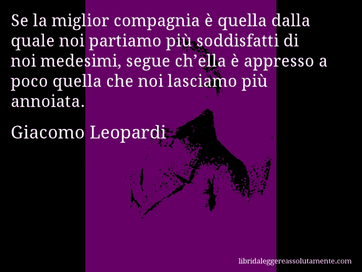 Aforisma di Giacomo Leopardi : Se la miglior compagnia è quella dalla quale noi partiamo più soddisfatti di noi medesimi, segue ch’ella è appresso a poco quella che noi lasciamo più annoiata.