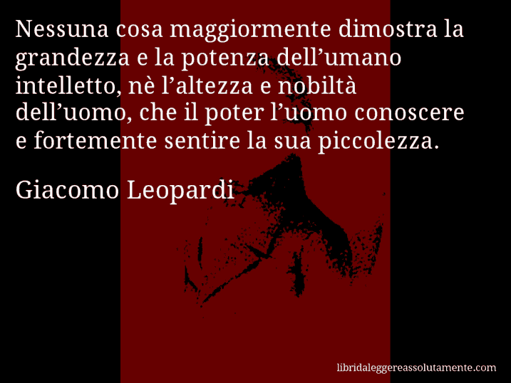 Aforisma di Giacomo Leopardi : Nessuna cosa maggiormente dimostra la grandezza e la potenza dell’umano intelletto, nè l’altezza e nobiltà dell’uomo, che il poter l’uomo conoscere e fortemente sentire la sua piccolezza.