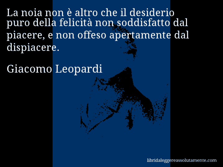 Aforisma di Giacomo Leopardi : La noia non è altro che il desiderio puro della felicità non soddisfatto dal piacere, e non offeso apertamente dal dispiacere.