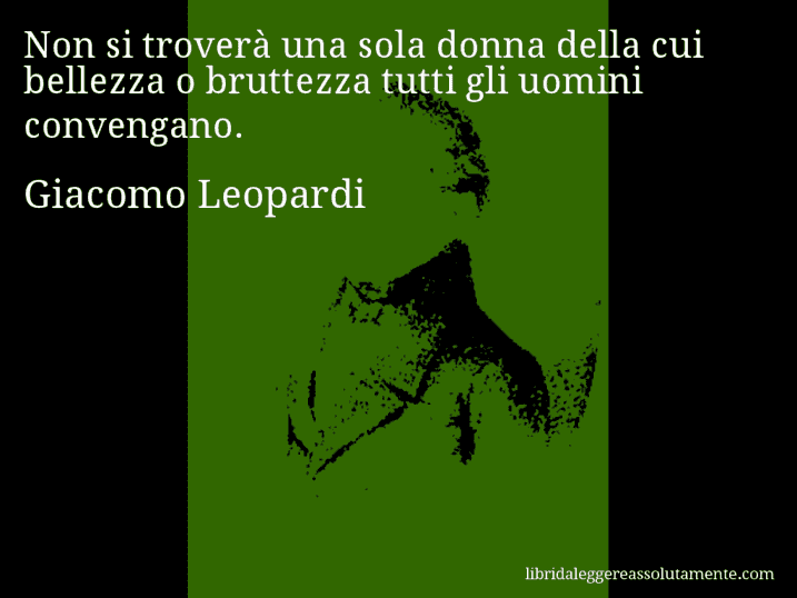 Aforisma di Giacomo Leopardi : Non si troverà una sola donna della cui bellezza o bruttezza tutti gli uomini convengano.