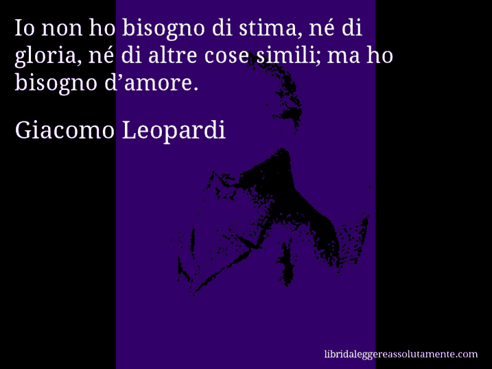Aforisma di Giacomo Leopardi : Io non ho bisogno di stima, né di gloria, né di altre cose simili; ma ho bisogno d’amore.