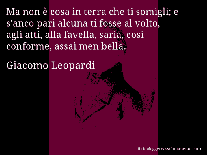 Aforisma di Giacomo Leopardi : Ma non è cosa in terra che ti somigli; e s’anco pari alcuna ti fosse al volto, agli atti, alla favella, sarìa, così conforme, assai men bella.