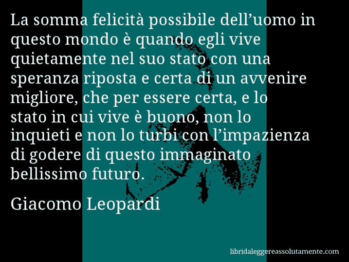 Aforisma di Giacomo Leopardi : La somma felicità possibile dell’uomo in questo mondo è quando egli vive quietamente nel suo stato con una speranza riposta e certa di un avvenire migliore, che per essere certa, e lo stato in cui vive è buono, non lo inquieti e non lo turbi con l’impazienza di godere di questo immaginato bellissimo futuro.