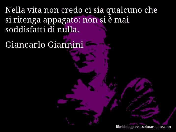 Aforisma di Giancarlo Giannini : Nella vita non credo ci sia qualcuno che si ritenga appagato: non si è mai soddisfatti di nulla.