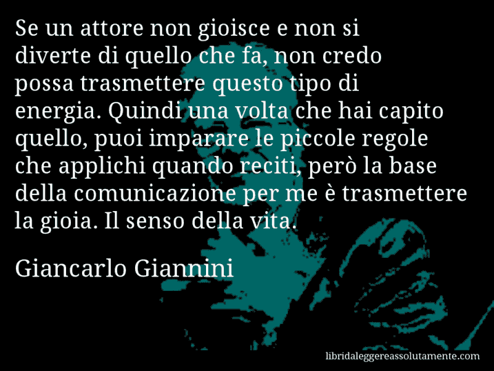 Aforisma di Giancarlo Giannini : Se un attore non gioisce e non si diverte di quello che fa, non credo possa trasmettere questo tipo di energia. Quindi una volta che hai capito quello, puoi imparare le piccole regole che applichi quando reciti, però la base della comunicazione per me è trasmettere la gioia. Il senso della vita.