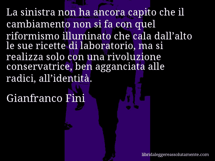 Aforisma di Gianfranco Fini : La sinistra non ha ancora capito che il cambiamento non si fa con quel riformismo illuminato che cala dall’alto le sue ricette di laboratorio, ma si realizza solo con una rivoluzione conservatrice, ben agganciata alle radici, all’identità.