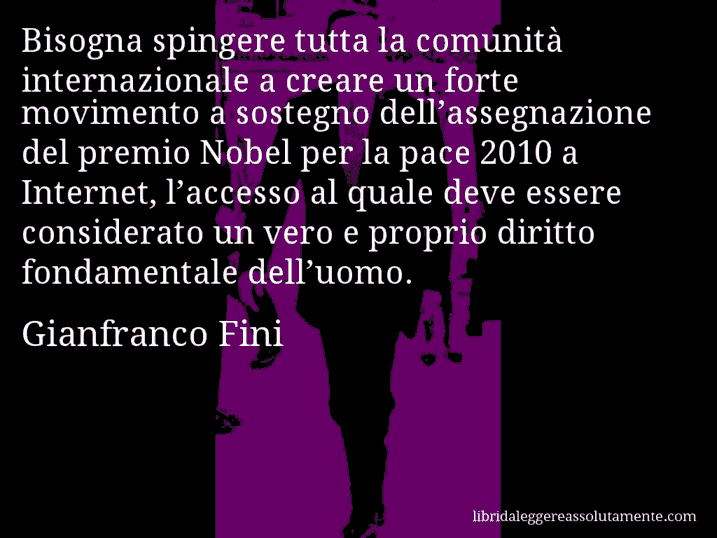 Aforisma di Gianfranco Fini : Bisogna spingere tutta la comunità internazionale a creare un forte movimento a sostegno dell’assegnazione del premio Nobel per la pace 2010 a Internet, l’accesso al quale deve essere considerato un vero e proprio diritto fondamentale dell’uomo. Aforisma di Gianfranco Fini : Bisogna spingere tutta la comunità internazionale a creare un forte movimento a sostegno dell’assegnazione del premio Nobel per la pace 2010 a Internet, l’accesso al quale deve essere considerato un vero e proprio diritto fondamentale dell’uomo.