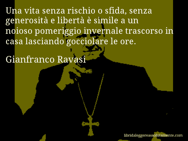 Aforisma di Gianfranco Ravasi : Una vita senza rischio o sfida, senza generosità e libertà è simile a un noioso pomeriggio invernale trascorso in casa lasciando gocciolare le ore.