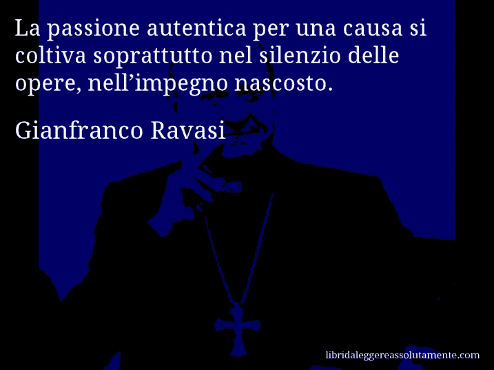 Aforisma di Gianfranco Ravasi : La passione autentica per una causa si coltiva soprattutto nel silenzio delle opere, nell’impegno nascosto.