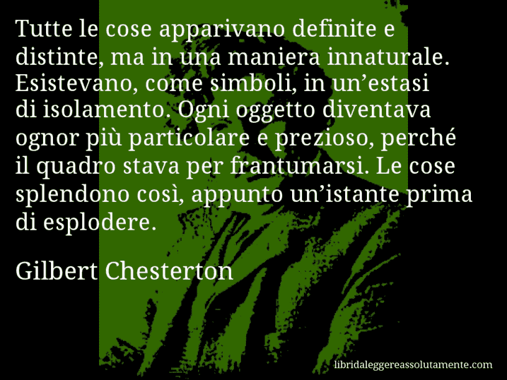 Aforisma di Gilbert Chesterton : Tutte le cose apparivano definite e distinte, ma in una maniera innaturale. Esistevano, come simboli, in un’estasi di isolamento. Ogni oggetto diventava ognor più particolare e prezioso, perché il quadro stava per frantumarsi. Le cose splendono così, appunto un’istante prima di esplodere.