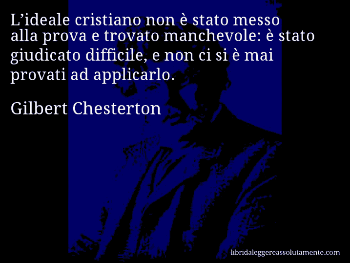 Aforisma di Gilbert Chesterton : L’ideale cristiano non è stato messo alla prova e trovato manchevole: è stato giudicato difficile, e non ci si è mai provati ad applicarlo.
