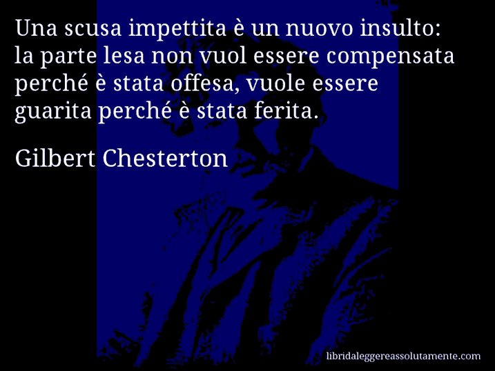 Aforisma di Gilbert Chesterton : Una scusa impettita è un nuovo insulto: la parte lesa non vuol essere compensata perché è stata offesa, vuole essere guarita perché è stata ferita.