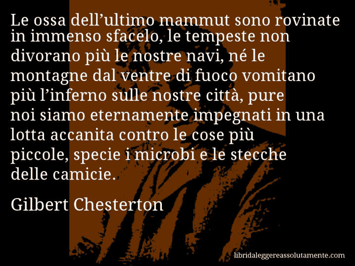 Aforisma di Gilbert Chesterton : Le ossa dell’ultimo mammut sono rovinate in immenso sfacelo, le tempeste non divorano più le nostre navi, né le montagne dal ventre di fuoco vomitano più l’inferno sulle nostre città, pure noi siamo eternamente impegnati in una lotta accanita contro le cose più piccole, specie i microbi e le stecche delle camicie.