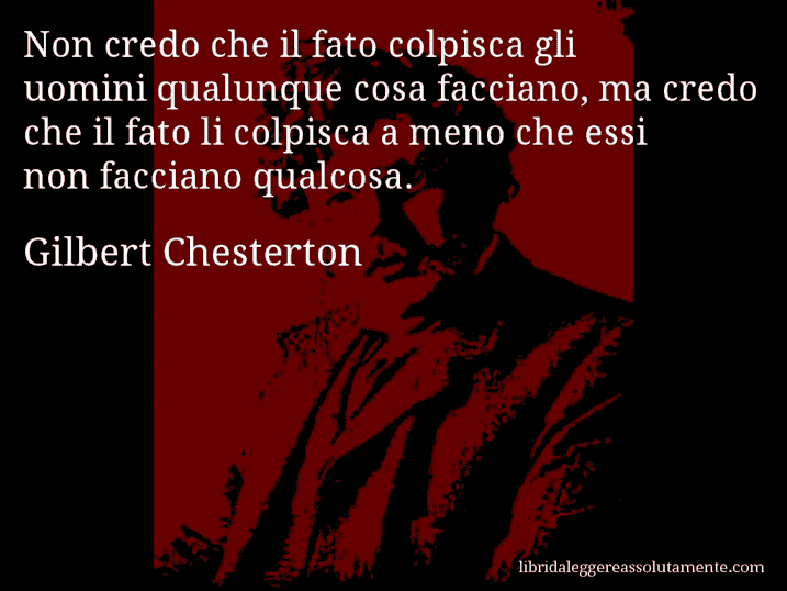 Aforisma di Gilbert Chesterton : Non credo che il fato colpisca gli uomini qualunque cosa facciano, ma credo che il fato li colpisca a meno che essi non facciano qualcosa.