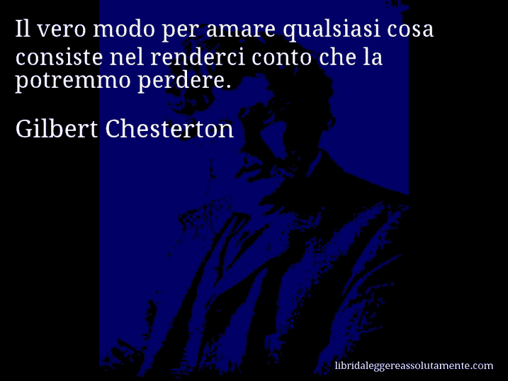 Aforisma di Gilbert Chesterton : Il vero modo per amare qualsiasi cosa consiste nel renderci conto che la potremmo perdere.