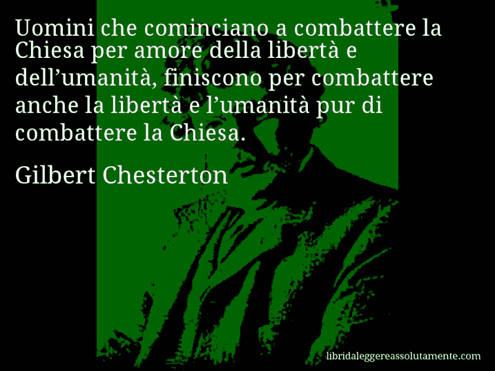 Aforisma di Gilbert Chesterton : Uomini che cominciano a combattere la Chiesa per amore della libertà e dell’umanità, finiscono per combattere anche la libertà e l’umanità pur di combattere la Chiesa.