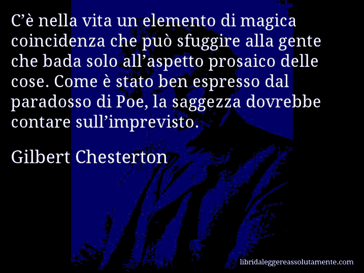 Aforisma di Gilbert Chesterton : C’è nella vita un elemento di magica coincidenza che può sfuggire alla gente che bada solo all’aspetto prosaico delle cose. Come è stato ben espresso dal paradosso di Poe, la saggezza dovrebbe contare sull’imprevisto.