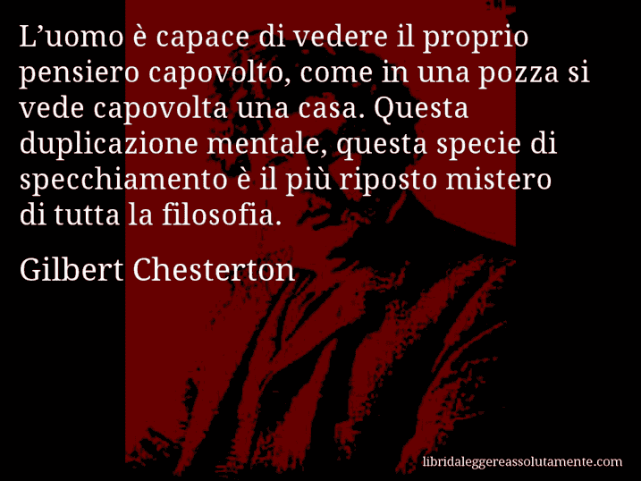 Aforisma di Gilbert Chesterton : L’uomo è capace di vedere il proprio pensiero capovolto, come in una pozza si vede capovolta una casa. Questa duplicazione mentale, questa specie di specchiamento è il più riposto mistero di tutta la filosofia.