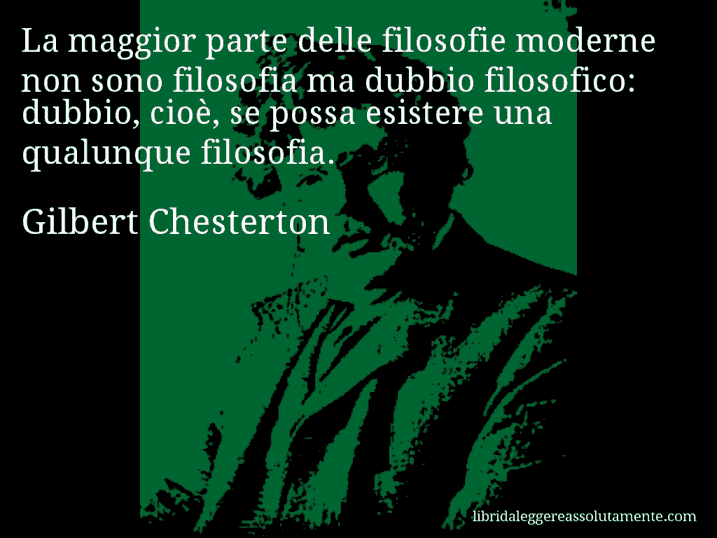 Aforisma di Gilbert Chesterton : La maggior parte delle filosofie moderne non sono filosofia ma dubbio filosofico: dubbio, cioè, se possa esistere una qualunque filosofia. Aforisma di Gilbert Chesterton : La maggior parte delle filosofie moderne non sono filosofia ma dubbio filosofico: dubbio, cioè, se possa esistere una qualunque filosofia.