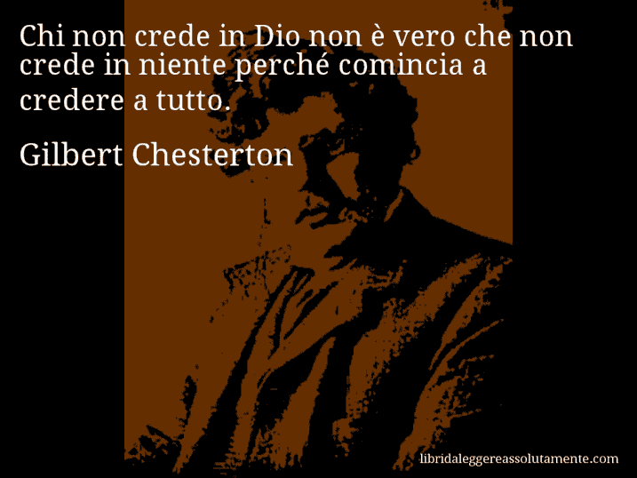 Aforisma di Gilbert Chesterton : Chi non crede in Dio non è vero che non crede in niente perché comincia a credere a tutto.