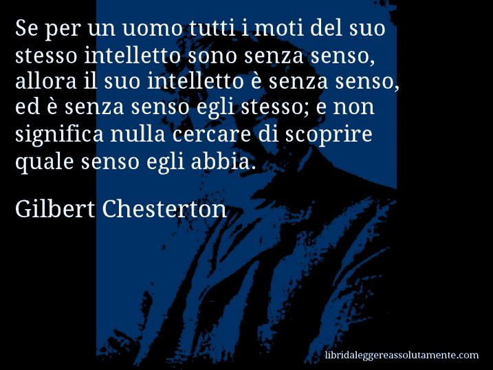 Aforisma di Gilbert Chesterton : Se per un uomo tutti i moti del suo stesso intelletto sono senza senso, allora il suo intelletto è senza senso, ed è senza senso egli stesso; e non significa nulla cercare di scoprire quale senso egli abbia.