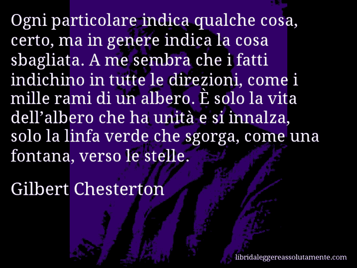 Aforisma di Gilbert Chesterton : Ogni particolare indica qualche cosa, certo, ma in genere indica la cosa sbagliata. A me sembra che i fatti indichino in tutte le direzioni, come i mille rami di un albero. È solo la vita dell’albero che ha unità e si innalza, solo la linfa verde che sgorga, come una fontana, verso le stelle.