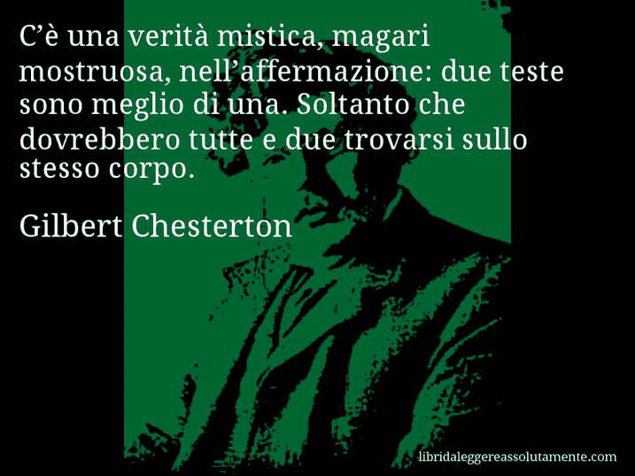 Aforisma di Gilbert Chesterton : C’è una verità mistica, magari mostruosa, nell’affermazione: due teste sono meglio di una. Soltanto che dovrebbero tutte e due trovarsi sullo stesso corpo.