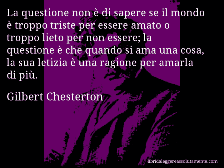 Aforisma di Gilbert Chesterton : La questione non è di sapere se il mondo è troppo triste per essere amato o troppo lieto per non essere; la questione è che quando si ama una cosa, la sua letizia è una ragione per amarla di più.